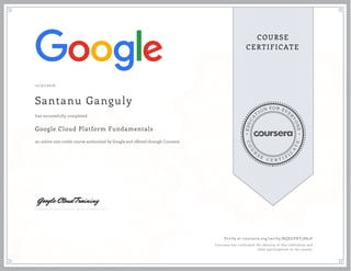 EDUCA
T
ION FOR EVE
R
YONE
CO
U
R
S
E
C E R T I F
I
C
A
TE
COURSE
CERTIFICATE
12/31/2016
Santanu Ganguly
Google Cloud Platform Fundamentals
an online non-credit course authorized by Google and offered through Coursera
has successfully completed
Verify at coursera.org/verify/NQEGPXY3S84P
Coursera has confirmed the identity of this individual and
their participation in the course.
 