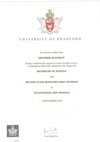 UNIVERSITY OF BRADFORD
It is hereby certified that
JASURBEK BOZOROV
having completed the approved course of study was at a
Congregation held today admitted to the Degree of
BACHELOR OF SCIENCE
with
SECOND CLASS HONOURS FIRST DIVISION
1n
ACCOUNTING AND FINANCE
5 DECEMBER 2013
("-*'
Y---,,-'
11031163
Vice-Chancellor
 