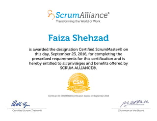 Faiza Shehzad
is awarded the designation Certified ScrumMaster® on
this day, September 23, 2016, for completing the
prescribed requirements for this certification and is
hereby entitled to all privileges and benefits offered by
SCRUM ALLIANCE®.
Certificant ID: 000569608 Certification Expires: 23 September 2018
Certified Scrum Trainer® Chairman of the Board
 