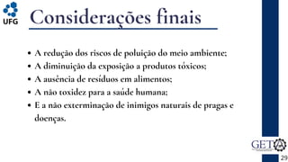 Considerações finais
29
A redução dos riscos de poluição do meio ambiente;
A diminuição da exposição a produtos tóxicos;
A ausência de resíduos em alimentos;
A não toxidez para a saúde humana;
E a não exterminação de inimigos naturais de pragas e
doenças.
 