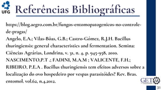 Referências Bibliográficas
https://blog.aegro.com.br/fungos-entomopatogenicos-no-controle-
de-pragas/
Angelo, E.A.; Vilas-Bôas, G.B.; Castro-Gómez, R.J.H. Bacillus
thuringiensis: general characteristics and fermentation. Semina:
Ciências Agrárias, Londrina, v. 31, n. 4, p. 945-958, 2010.
NASCIMENTO,P.T .; FADINI, M.A.M ; VALICENTE, F.H.;
RIBEIRO, P.E.A . Bacillus thuringiensis tem efeitos adversos sobre a
localização do ovo hospedeiro por vespas parasitóides? Rev. Bras.
entomol. vol.62, n.4,2012.
31
 