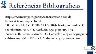 Referências Bibliográficas
https://revistacampoenegocios.com.br/cresce-o-uso-de-
bioinseticidas-na-agricultura/
LIU, W. M.; BAJPAI, R.;BIHARI, V. High density cultivation of
sporeformers. Ann. N.Y. Acad. Sci., v.72, p. 310-325, 1994
Bueno, V. H. P.; van Lenteren, J. C.. Controle biologico de pragas em
cultivos protegidos. Ciência & Ambiente, v. 43, p. 211-230, 2011.
32
 