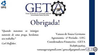 Vanusa de Sousa Germano
Agronomia - 6º Período - UFG
Coordenadora Financeira - GETA
(62)982392693
vanusager@gmail.com | geta.ufg@gmail.com
Obrigada!
"Quando matamos os inimigos
naturais de uma praga, herdamos
seu trabalho."
Carl Huffaker.
 