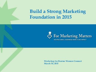 Build a Strong Marketing
Foundation in 2015
Workshop for Boston Women Connect
March 30, 2015
 