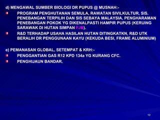 d) MENGAWAL SUMBER BIOLOGI DR PUPUS @ MUSNAH:- PROGRAM PENGHUTANAN SEMULA, RAWATAN SIVILKULTUR, SIS. PENEBANGAN TERPILIH DAN SIS SEBAYA MALAYSIA, PENGHARAMAN PENEBANGAN POKOK YG DIKENALPASTI HAMPIR PUPUS (KERUING SARAWAK DI HUTAN SIMPAN  FJB ). R&D TERHADAP USAHA HASILAN HUTAN DITINGKATKN, R&D UTK BERALIH DR PENGGUNAAN KAYU (KEKUDA BESI, FRAME ALUMINIUM) e) PEMANASAN GLOBAL, SETEMPAT & KRH:- PENGGANTIAN GAS R12 KPD 134a YG KURANG CFC. PENGHIJAUN BANDAR. 