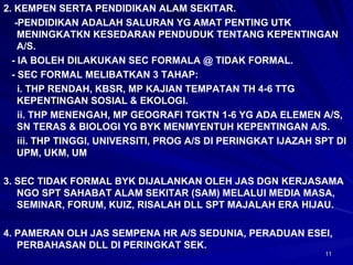 2. KEMPEN SERTA PENDIDIKAN ALAM SEKITAR. -PENDIDIKAN ADALAH SALURAN YG AMAT PENTING UTK MENINGKATKN KESEDARAN PENDUDUK TENTANG KEPENTINGAN A/S. - IA BOLEH DILAKUKAN SEC FORMALA @ TIDAK FORMAL. - SEC FORMAL MELIBATKAN 3 TAHAP: i. THP RENDAH, KBSR, MP KAJIAN TEMPATAN TH 4-6 TTG KEPENTINGAN SOSIAL & EKOLOGI. ii. THP MENENGAH, MP GEOGRAFI TGKTN 1-6 YG ADA ELEMEN A/S, SN TERAS & BIOLOGI YG BYK MENMYENTUH KEPENTINGAN A/S. iii. THP TINGGI, UNIVERSITI, PROG A/S DI PERINGKAT IJAZAH SPT DI UPM, UKM, UM 3. SEC TIDAK FORMAL BYK DIJALANKAN OLEH JAS DGN KERJASAMA NGO SPT SAHABAT ALAM SEKITAR (SAM) MELALUI MEDIA MASA, SEMINAR, FORUM, KUIZ, RISALAH DLL SPT MAJALAH ERA HIJAU. 4. PAMERAN OLH JAS SEMPENA HR A/S SEDUNIA, PERADUAN ESEI, PERBAHASAN DLL DI PERINGKAT SEK. 