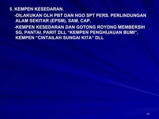 5. KEMPEN KESEDARAN. -DILAKUKAN OLH PBT DAN NGO SPT PERS. PERLINDUNGAN ALAM SEKITAR (EPSM), SAM, CAP. -KEMPEN KESEDARAN DAN GOTONG ROYONG MEMBERSIH SG, PANTAI, PARIT DLL “KEMPEN PENGHIJAUAN BUMI”, KEMPEN “CINTAILAH SUNGAI KITA” DLL 