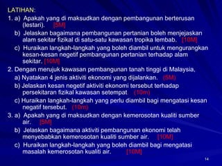 LATIHAN: 1.  a)  Apakah yang di maksudkan dengan pembangunan berterusan (lestari).  [5M] b)  Jelaskan bagaimana pembangunan pertanian boleh menjejaskan alam sekitar fizikal di satu-satu kawasan tropika lembab.  [10M] c)  Huraikan langkah-langkah yang boleh diambil untuk mengurangkan kesan-kesan negetif pembangunan pertanian terhadap alam sekitar.  [10M] 2.  Dengan merujuk kawasan pembangunan tanah tinggi di Malaysia, a) Nyatakan 4 jenis aktiviti ekonomi yang dijalankan.  (5M) b) Jelaskan kesan negetif aktiviti ekonomi tersebut terhadap persekitaran fizikal kawasan setempat .  (10m) c) Huraikan langkah-langkah yang perlu diambil bagi mengatasi kesan negatif tersebut.  (10m) 3.  a)  Apakah yang di maksudkan dengan kemerosotan kualiti sumber air.  [5M] b)  Jelaskan bagaimana aktiviti pembangunan ekonomi telah menyebabkan kemerosotan kualiti sumber air.  [10M] c)  Huraikan langkah-langkah yang boleh diambil bagi mengatasi masalah kemerosotan kualiti air.  [10M] 