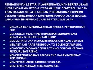 PEMBANGUNAN LESTARI IALAH PEMBANGUNAN BERTERUSAAN UNTUK MENJAMIN KESEJAHTERAAN HIDUP GENERASI KINI DAN AKAN DATANG MELALUI ADUNAN PEMBANGUNAN EKONOMI DENGAN PEMELIHARAAN DAN PEMULIHARAAN ALAM SEKITAR. LAPAN PRINSIP PEMBANGUNAN BERTERUSAN IALAH: MENJANA DAN MENGGALAKKAN SEMULA PERTUMBUHAN EKO. MENGUBAH KUALITI PERTUMBUHAN EKONOMI BAGI MENJAMIN KESEJAHTERAAN HIDUP. MEMULIHARA DAN MEMOERTINGKATKAN ASAS SUMBER. MEMASTIKAN ARAS PENDUDUK YG BOLEH DITAMPUNG. MENGORIENTASIKAN SEMULA TEKNOLOGI DAN KAEDAH PENGURUSAN RISIKO. MENGINTERGRASIKAN A/S DAN EKO DALAM MEMBUAT KEPUTUSAN. MEMPERBAHARUI HUBUNGAN EKO A/B. MEMPERKUKUHKAN KERJASAMA A/B. 