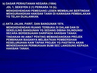 b) DASAR PERHUTANAN NEGARA (1984)  JDL 1, SEKSYEN 2 (1) PERKARA 15 (b). MENGKEHENDAKI PEMEGANG LESEN MEMBALAK BERTINDAK MENGURANGKAN HAKISAN TANIH DI KAWASAN PEMBALAKAN YG TELAH DIJALANKAN. c) AKTA JALAN, PARIT, DAN BANGUNAN 1974. MENGKEHENDAKI RUANG TERBUKA DI DALAM DAN DI SEKELILING BANGUNAN YG SEDANG DIBINA DILINDUNGI SECARA BERSESUAIAN DARIPADA HAKISAN TANAH. TINDAKAN INI AMAT PENTING MEMANDANGKAN PROJEK PEMBINAAN BIASANYA MELIBATKAN PEMBERSIHAN KESELURUHAN KAW TAPAK PROJEK YG PASTINYA AKAN MENDEDAHKAN PERMUKAAN BUMI SEC LANGSUNG KEPADA HAKISAN TANAH. 