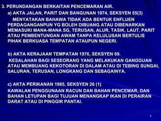3. PERUNDANGAN BERKAITAN PENCEMARAN AIR. a) AKTA JALAN, PARIT DAN BANGUNAN 1974, SEKSYEN 55(3)   MENYATAKAN BAHAWA TIDAK ADA BENTUK ENFLUEN  PERDAGANGANPUN YG BOLEH DIBUANG ATAU DIBENARKAN MEMASUKI MANA-MANA SG, TERUSAN, ALUR, TASIK, LAUT, PARIT ATAU PEMBENTUNGAN AWAM TANPA KELULUSAN BERTULIS PIHAK BERKUASA TEMPATAN ATAUPUN NEGERI. b) AKTA KERAJAAN TEMPATAN 1976, SEKSYEN 69.   KESALAHAN BAGI SESEORANG YANG MELAKUKAN GANGGUAN ATAU MEMBUANG KEKOTORAN DI DALAM ATAU DI TEBING SUNGAI, SALURAN, TERUSAN, LONGKANG DAN SEBAGAINYA. c) AKTA PERIKANAN 1985, SEKSYEN 26 (1) KAWALAN PENGGUNAAN RACUN DAN BAHAN PENCEMAR, DAN BAHAN LETUPAN BAGI TUJUAN MENANGKAP IKAN DI PERAIRAN DARAT ATAU DI PINGGIR PANTAI. 