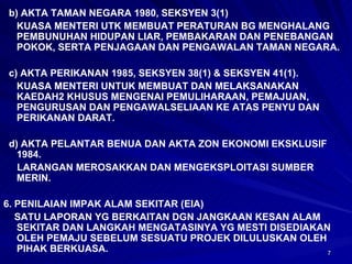 b) AKTA TAMAN NEGARA 1980, SEKSYEN 3(1) KUASA MENTERI UTK MEMBUAT PERATURAN BG MENGHALANG PEMBUNUHAN HIDUPAN LIAR, PEMBAKARAN DAN PENEBANGAN POKOK, SERTA PENJAGAAN DAN PENGAWALAN TAMAN NEGARA. c) AKTA PERIKANAN 1985, SEKSYEN 38(1) & SEKSYEN 41(1). KUASA MENTERI UNTUK MEMBUAT DAN MELAKSANAKAN KAEDAH2 KHUSUS MENGENAI PEMULIHARAAN, PEMAJUAN, PENGURUSAN DAN PENGAWALSELIAAN KE ATAS PENYU DAN PERIKANAN DARAT. d) AKTA PELANTAR BENUA DAN AKTA ZON EKONOMI EKSKLUSIF 1984. LARANGAN MEROSAKKAN DAN MENGEKSPLOITASI SUMBER MERIN. 6. PENILAIAN IMPAK ALAM SEKITAR (EIA) SATU LAPORAN YG BERKAITAN DGN JANGKAAN KESAN ALAM SEKITAR DAN LANGKAH MENGATASINYA YG MESTI DISEDIAKAN OLEH PEMAJU SEBELUM SESUATU PROJEK DILULUSKAN OLEH PIHAK BERKUASA.  