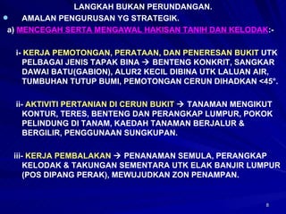 LANGKAH BUKAN PERUNDANGAN. AMALAN PENGURUSAN YG STRATEGIK. a)  MENCEGAH SERTA MENGAWAL HAKISAN TANIH DAN KELODAK :- i-  KERJA PEMOTONGAN, PERATAAN, DAN PENERESAN BUKIT  UTK PELBAGAI JENIS TAPAK BINA    BENTENG KONKRIT, SANGKAR DAWAI BATU(GABION), ALUR2 KECIL DIBINA UTK LALUAN AIR, TUMBUHAN TUTUP BUMI, PEMOTONGAN CERUN DIHADKAN <45 °. ii-  AKTIVITI PERTANIAN DI CERUN BUKIT     TANAMAN MENGIKUT KONTUR, TERES, BENTENG DAN PERANGKAP LUMPUR, POKOK PELINDUNG DI TANAM, KAEDAH TANAMAN BERJALUR & BERGILIR, PENGGUNAAN SUNGKUPAN. iii-  KERJA PEMBALAKAN     PENANAMAN SEMULA, PERANGKAP KELODAK & TAKUNGAN SEMENTARA UTK ELAK BANJIR LUMPUR (POS DIPANG PERAK), MEWUJUDKAN ZON PENAMPAN. 