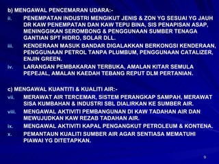 b) MENGAWAL PENCEMARAN UDARA:- PENEMPATAN INDUSTRI MENGIKUT JENIS & ZON YG SESUAI YG JAUH DR KAW PENEMPATAN DAN KAW TEPU BINA, SIS PENAPISAN ASAP, MENINGGIKAN SEROMBONG & PENGGUNAAN SUMBER TENAGA GANTIAN SPT HIDRO, SOLAR DLL. KENDERAAN MASUK BANDAR DIGALAKKAN BERKONGSI KENDERAAN, PENGGUNAAN PETROL TANPA PLUMBUM, PENGGUNAAN CATALIZER, ENJIN GREEN. LARANGAN PEMBAKARAN TERBUKA, AMALAN KITAR SEMULA PEPEJAL, AMALAN KAEDAH TEBANG REPUT DLM PERTANIAN. c) MENGAWAL KUANTITI & KUALITI AIR:- MERAWAT AIR TERCEMAR, SISTEM PERANGKAP SAMPAH, MERAWAT SISA KUMBAHAN & INDUSTRI SBL DIALIRKAN KE SUMBER AIR. MENGAWAL AKTIVITI PEMBANGUNAN DI KAW TADAHAN AIR DAN MEWUJUDKAN KAW REZAB TADAHAN AIR. MENGAWAL AKTIVITI KAPAL PENGANGKUT PETROLEUM & KONTENA. PEMANTAUN KUALITI SUMBER AIR AGAR SENTIASA MEMATUHI PIAWAI YG DITETAPKAN. 