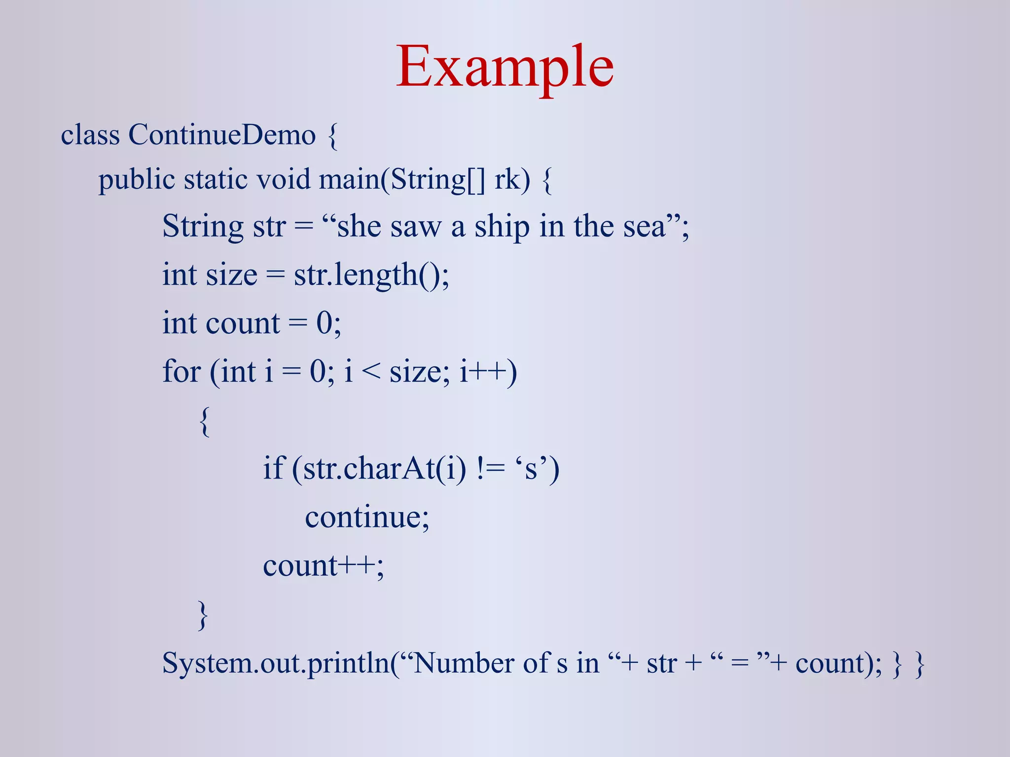 Example
class ContinueDemo {
public static void main(String[] rk) {
String str = “she saw a ship in the sea”;
int size = str.length();
int count = 0;
for (int i = 0; i < size; i++)
{
if (str.charAt(i) != ‘s’)
continue;
count++;
}
System.out.println(“Number of s in “+ str + “ = ”+ count); } }
 