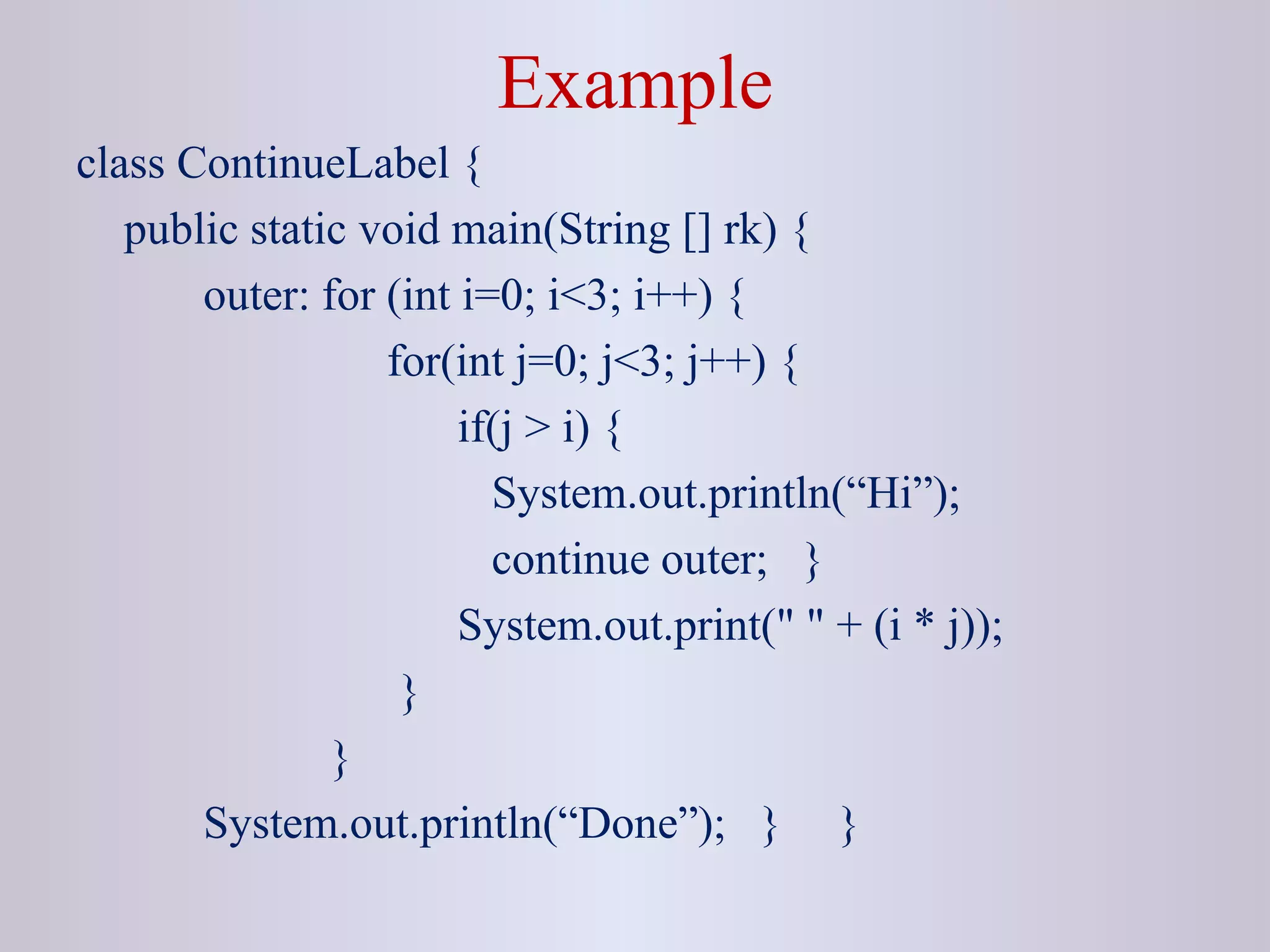 Example
class ContinueLabel {
public static void main(String [] rk) {
outer: for (int i=0; i<3; i++) {
for(int j=0; j<3; j++) {
if(j > i) {
System.out.println(“Hi”);
continue outer; }
System.out.print(" " + (i * j));
}
}
System.out.println(“Done”); } }
 