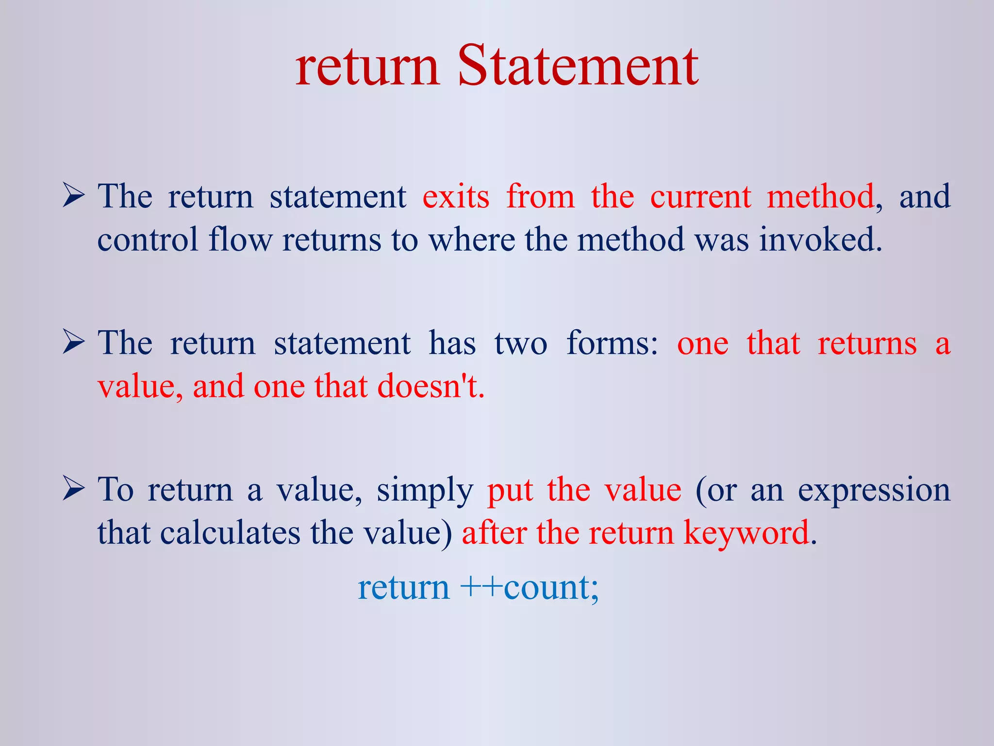 return Statement
 The return statement exits from the current method, and
control flow returns to where the method was invoked.
 The return statement has two forms: one that returns a
value, and one that doesn't.
 To return a value, simply put the value (or an expression
that calculates the value) after the return keyword.
return ++count;
 