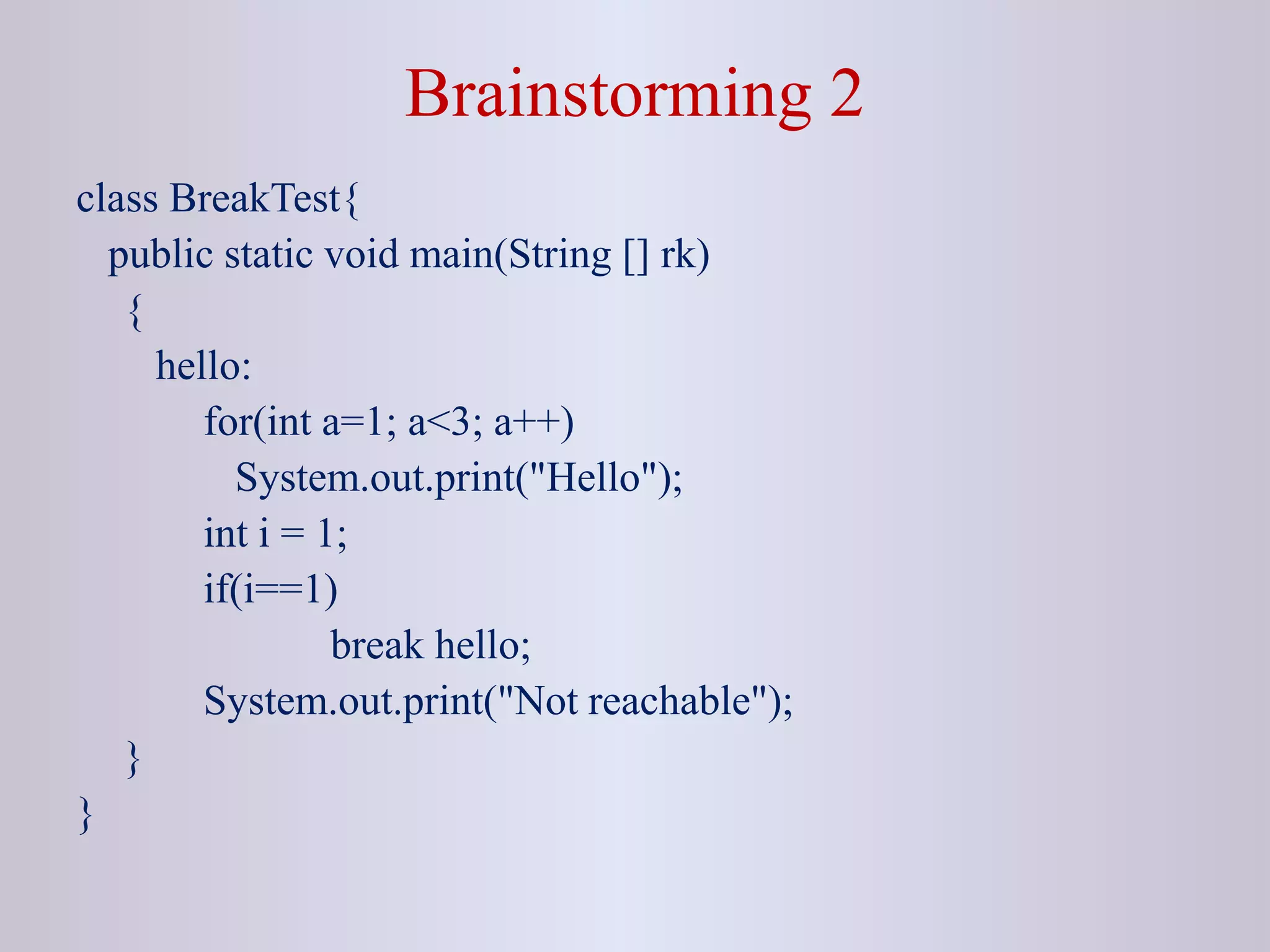 Brainstorming 2
class BreakTest{
public static void main(String [] rk)
{
hello:
for(int a=1; a<3; a++)
System.out.print("Hello");
int i = 1;
if(i==1)
break hello;
System.out.print("Not reachable");
}
}
 