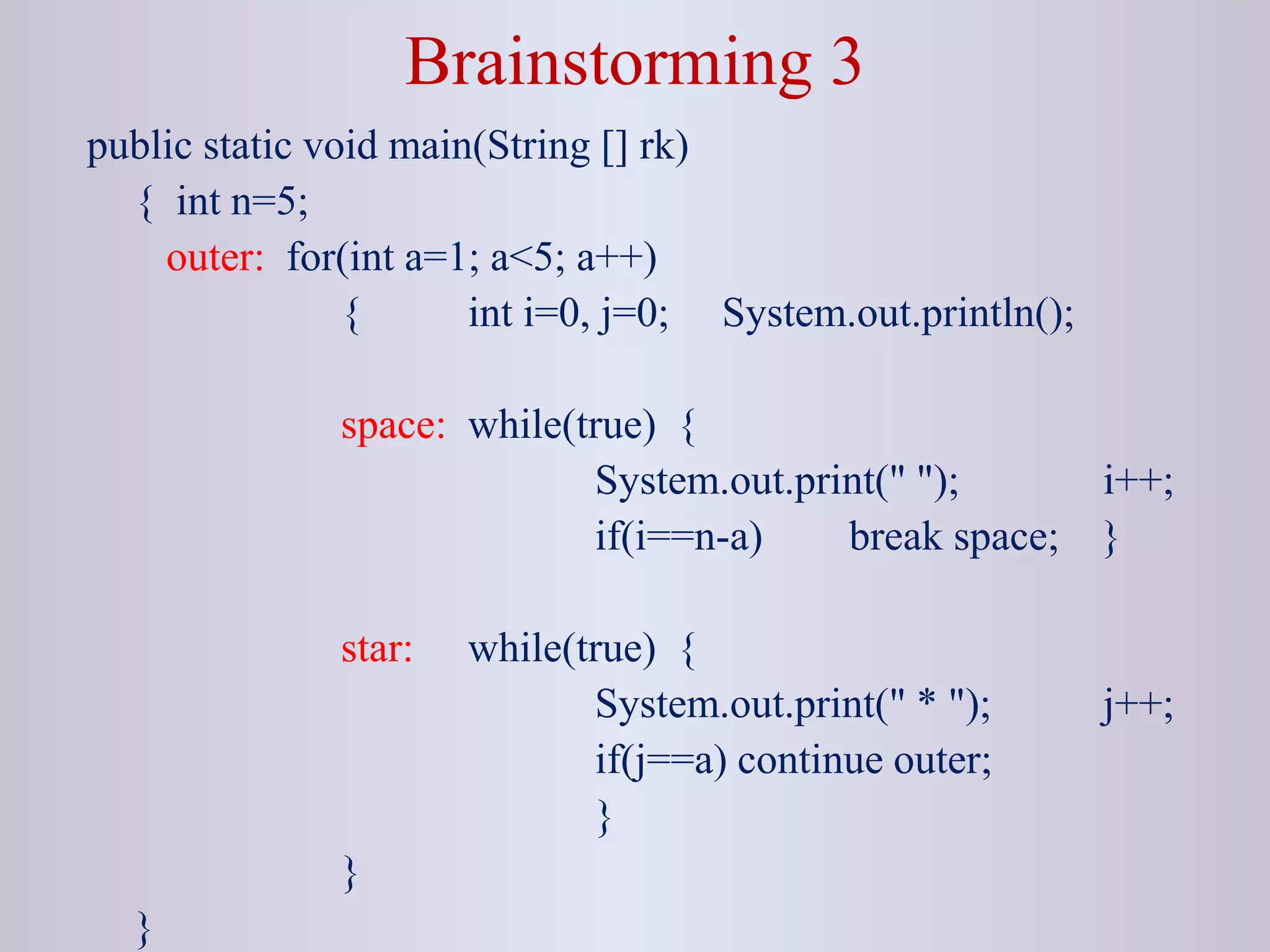 Brainstorming 3
public static void main(String [] rk)
{ int n=5;
outer: for(int a=1; a<5; a++)
{ int i=0, j=0; System.out.println();
space: while(true) {
System.out.print(" "); i++;
if(i==n-a) break space; }
star: while(true) {
System.out.print(" * "); j++;
if(j==a) continue outer;
}
}
}
 