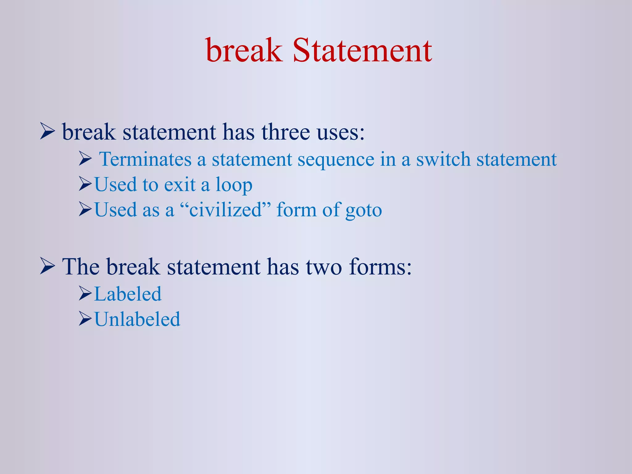 break Statement
 break statement has three uses:
 Terminates a statement sequence in a switch statement
Used to exit a loop
Used as a “civilized” form of goto
 The break statement has two forms:
Labeled
Unlabeled
 