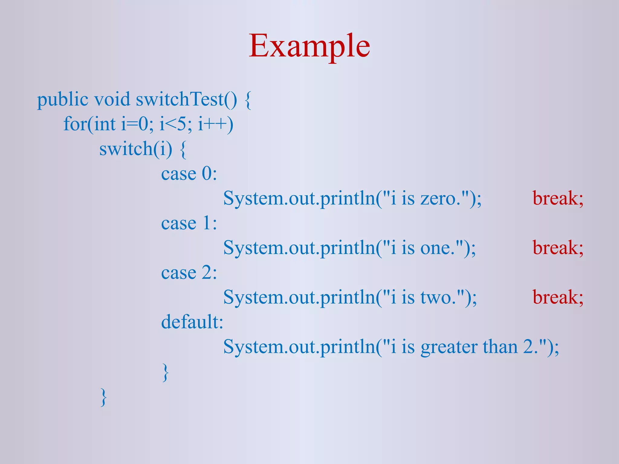 Example
public void switchTest() {
for(int i=0; i<5; i++)
switch(i) {
case 0:
System.out.println("i is zero."); break;
case 1:
System.out.println("i is one."); break;
case 2:
System.out.println("i is two."); break;
default:
System.out.println("i is greater than 2.");
}
}
 