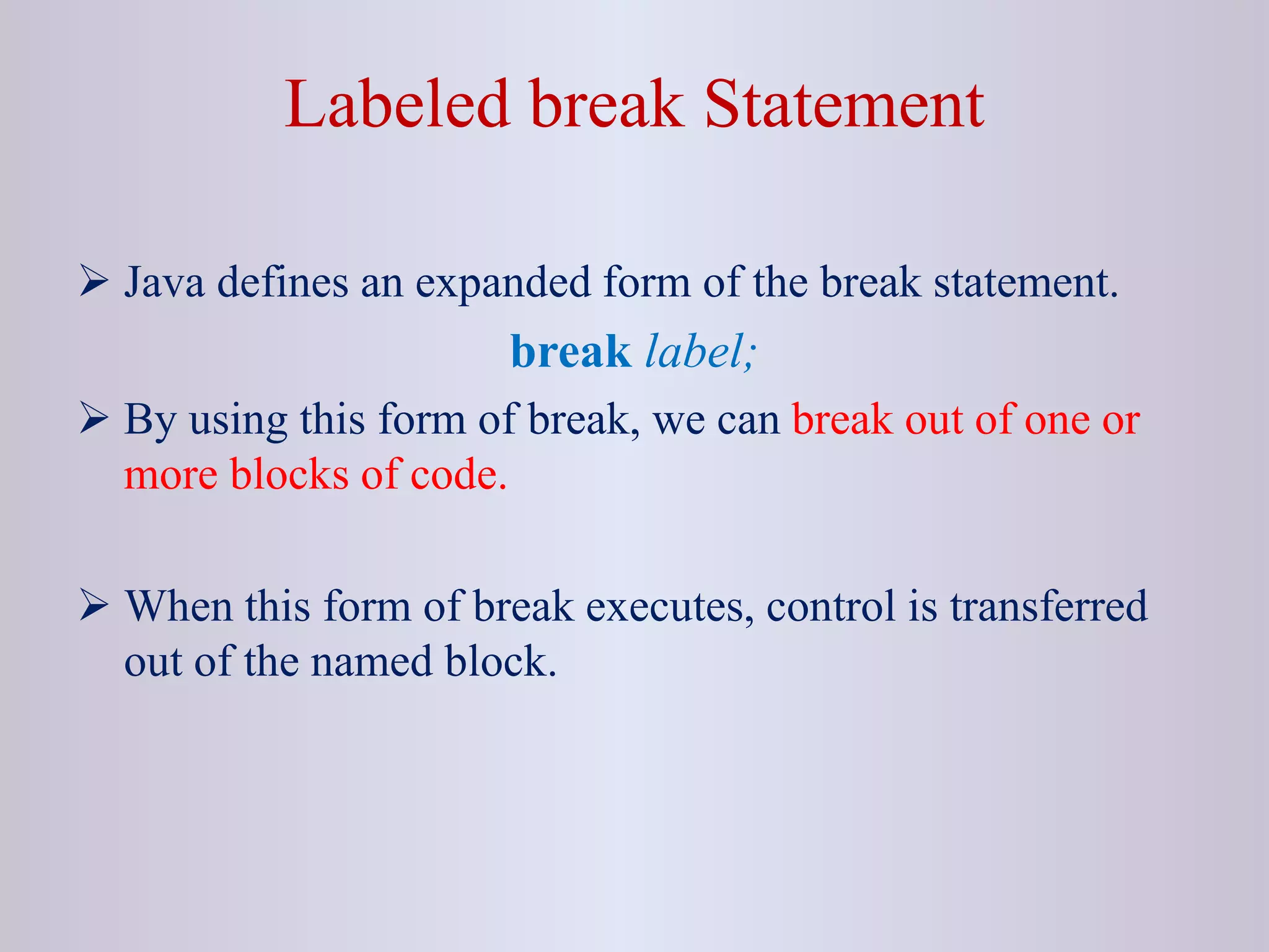 Labeled break Statement
 Java defines an expanded form of the break statement.
break label;
 By using this form of break, we can break out of one or
more blocks of code.
 When this form of break executes, control is transferred
out of the named block.
 