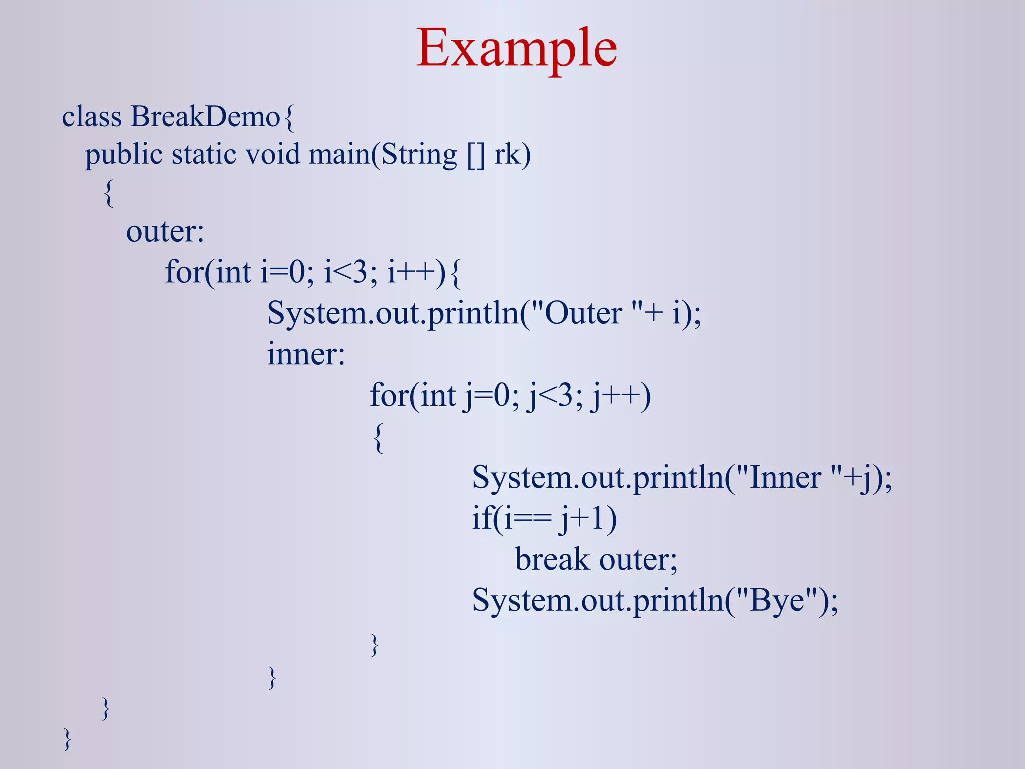 Example
class BreakDemo{
public static void main(String [] rk)
{
outer:
for(int i=0; i<3; i++){
System.out.println("Outer "+ i);
inner:
for(int j=0; j<3; j++)
{
System.out.println("Inner "+j);
if(i== j+1)
break outer;
System.out.println("Bye");
}
}
}
}
 
