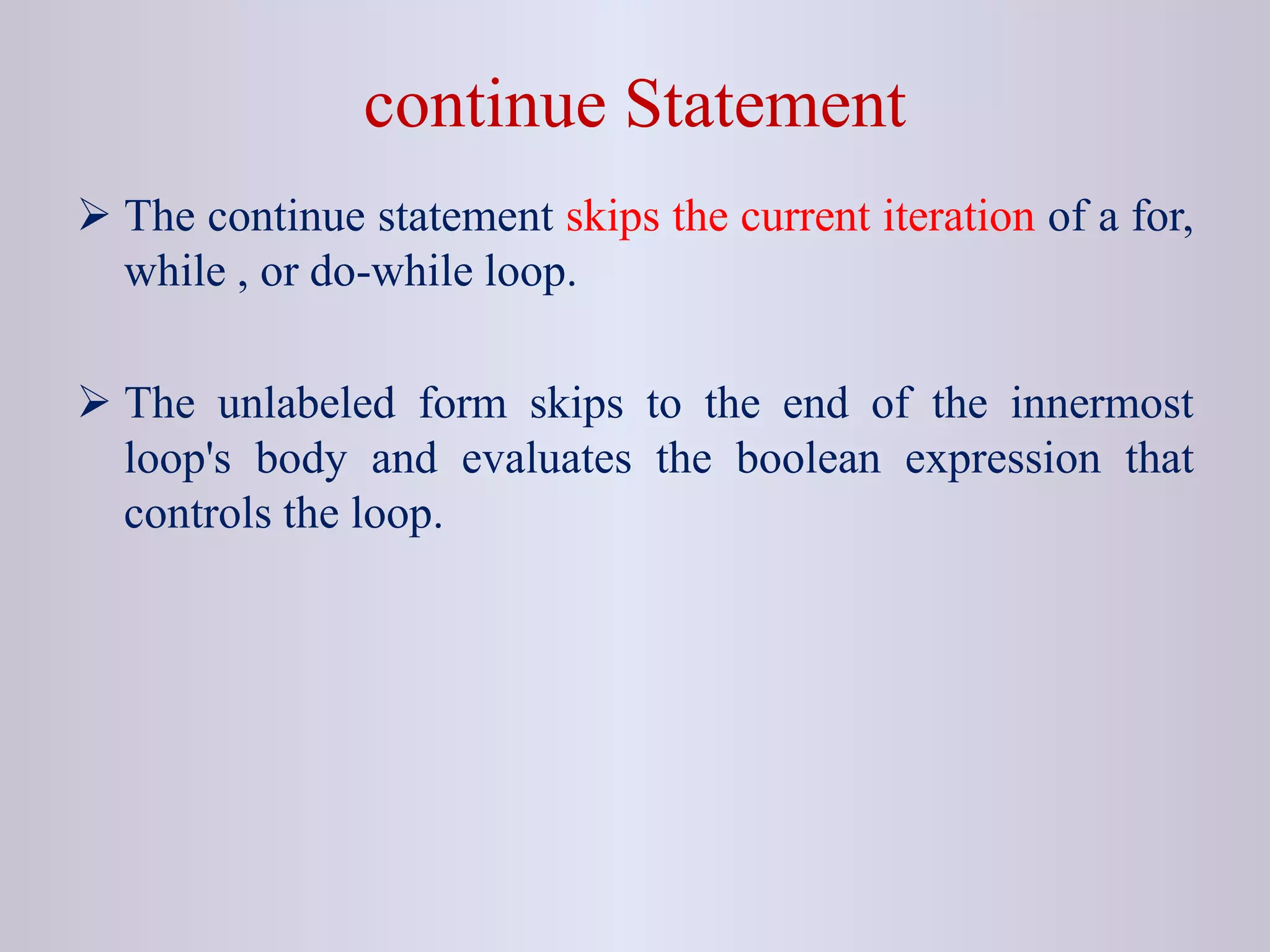 continue Statement
 The continue statement skips the current iteration of a for,
while , or do-while loop.
 The unlabeled form skips to the end of the innermost
loop's body and evaluates the boolean expression that
controls the loop.
 