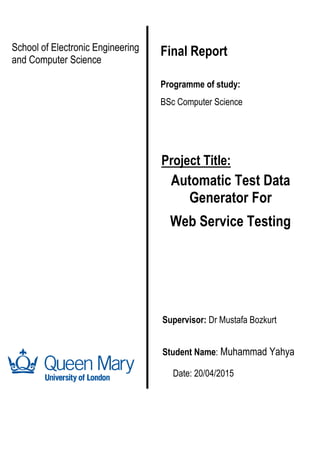 School of Electronic Engineering
and Computer Science
Final Report
Supervisor: Stefan Poslad
Project Title:
Automatic Test Data
Generator For
Web Service Testing
Student Name: Muhammad Yahya
Date: 20/04/2015
Programme of study:
BSc Computer Science
Supervisor: Stefan Poslad
Supervisor: Dr Mustafa Bozkurt
 