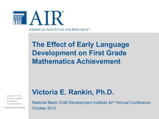 Copyright © 2012
American Institutes
for Research.
All rights reserved.
The Effect of Early Language
Development on First Grade
Mathematics Achievement
Victoria E. Rankin, Ph.D.
National Black Child Development Institute 42nd Annual Conference
October 2012
 