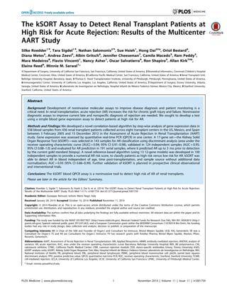 The kSORT Assay to Detect Renal Transplant Patients at
High Risk for Acute Rejection: Results of the Multicenter
AART Study
Silke Roedder1.
, Tara Sigdel1.
, Nathan Salomonis2.
, Sue Hsieh1
, Hong Dai3¤a
, Oriol Bestard4
,
Diana Metes5
, Andrea Zeevi5
, Albin Gritsch6
, Jennifer Cheeseman7
, Camila Macedo5
, Ram Peddy3
,
Mara Medeiros8
, Flavio Vincenti1
, Nancy Asher1
, Oscar Salvatierra9
, Ron Shapiro5
, Allan Kirk7¤b
,
Elaine Reed6
, Minnie M. Sarwal1
*
1 Department of Surgery, University of California San Francisco, San Francisco, California, United States of America, 2 Biomedical Informatics, Cincinnati Children’s Hospital
Medical Center, Cincinnati, Ohio, United States of America, 3 California Pacific Medical Center, San Francisco, California, United States of America, 4 Renal Transplant Unit,
Bellvitge University Hospital, Barcelona, Spain, 5 Thomas E. Starzl Transplantation Institute, University of Pittsburgh, Pittsburgh, Pennsylvania, United States of America,
6 Immunogenetics Center, University of California Los Angeles, Los Angeles, California, United States of America, 7 Department of Surgery, Emory University, Atlanta,
Georgia, United States of America, 8 Laboratorio de Investigacion en Nefrologia, Hospital Infantil de Me´xico Federico Go´mez, Mexico City, Mexico, 9 Stanford University,
Stanford, California, United States of America
Abstract
Background: Development of noninvasive molecular assays to improve disease diagnosis and patient monitoring is a
critical need. In renal transplantation, acute rejection (AR) increases the risk for chronic graft injury and failure. Noninvasive
diagnostic assays to improve current late and nonspecific diagnosis of rejection are needed. We sought to develop a test
using a simple blood gene expression assay to detect patients at high risk for AR.
Methods and Findings: We developed a novel correlation-based algorithm by step-wise analysis of gene expression data in
558 blood samples from 436 renal transplant patients collected across eight transplant centers in the US, Mexico, and Spain
between 5 February 2005 and 15 December 2012 in the Assessment of Acute Rejection in Renal Transplantation (AART)
study. Gene expression was assessed by quantitative real-time PCR (QPCR) in one center. A 17-gene set—the Kidney Solid
Organ Response Test (kSORT)—was selected in 143 samples for AR classification using discriminant analysis (area under the
receiver operating characteristic curve [AUC] = 0.94; 95% CI 0.91–0.98), validated in 124 independent samples (AUC = 0.95;
95% CI 0.88–1.0) and evaluated for AR prediction in 191 serial samples, where it predicted AR up to 3 mo prior to detection
by the current gold standard (biopsy). A novel reference-based algorithm (using 13 12-gene models) was developed in 100
independent samples to provide a numerical AR risk score, to classify patients as high risk versus low risk for AR. kSORT was
able to detect AR in blood independent of age, time post-transplantation, and sample source without additional data
normalization; AUC = 0.93 (95% CI 0.86–0.99). Further validation of kSORT is planned in prospective clinical observational
and interventional trials.
Conclusions: The kSORT blood QPCR assay is a noninvasive tool to detect high risk of AR of renal transplants.
Please see later in the article for the Editors’ Summary.
Citation: Roedder S, Sigdel T, Salomonis N, Hsieh S, Dai H, et al. (2014) The kSORT Assay to Detect Renal Transplant Patients at High Risk for Acute Rejection:
Results of the Multicenter AART Study. PLoS Med 11(11): e1001759. doi:10.1371/journal.pmed.1001759
Academic Editor: Giuseppe Remuzzi, Istituto Mario Negri, Italy
Received January 28, 2014; Accepted October 10, 2014; Published November 11, 2014
Copyright: ß 2014 Roedder et al. This is an open-access article distributed under the terms of the Creative Commons Attribution License, which permits
unrestricted use, distribution, and reproduction in any medium, provided the original author and source are credited.
Data Availability: The authors confirm that all data underlying the findings are fully available without restriction. All relevant data are within the paper and its
Supporting Information files.
Funding: The study was funded by the NIAID U01AI077821 (http://www.niaid.nih.gov), Mexican Federal Funds for Research (Ssa.746), NIH R01 AI042819 (http://
grants.nih.gov), Spanish national public grant (PI13/01263), and a European Commission grant within the BIODRIM Consortium (12CEE014 Bio-Drim). No funding
bodies had any role in study design, data collection and analysis, decision to publish, or preparation of the manuscript.
Competing Interests: MS is Chair of the SAB and Founder of Organ-I and Consultant for Immucor, Bristol Meyers Squibb, UCB, ISIS, Genentech; SR was a
Consultant for Organ-I; TS and NS are Consultants for Organ-I, Immucor; FV has research grants with Astellas Pharma, Bristol Myers Squibb, Alexion, Pfizer,
Novartis, Genentech.
Abbreviations: AART, Assessment of Acute Rejection in Renal Transplantation; ABI, Applied Biosystems; ABMR, antibody-mediated rejection; ANOVA, analysis of
variance; AR, acute rejection; AUC, area under the receiver operating characteristic curve; Barcelona, Bellvitge University Hospital; BKV, BK polyomavirus; CNI,
calcineurin inhibitor; CPMC, California Pacific Medical Center; CRM, common rejection module; DSA, donor-specific antibodies; Emory, Emory University; kSAS,
kSORT analysis suite; kSORT, Kidney Solid Organ Response Test; Mex, Hospital Infantil de Me´xico Federico Go´mez Laboratorio de Investigacion en Nefrologia; NIH,
National Institutes of Health; PB, peripheral blood; PBL, peripheral blood lymphocyte; PBMC, peripheral blood mononuclear cell; plsDA, partial least squares
discriminant analysis; PPV, positive predictive value; QPCR, quantitative real-time PCR; ROC, receiver operating characteristic; Stanford, Stanford University; TCMR,
cell-mediated rejection; UCLA, University of California Los Angeles; UCSF, University of California San Francisco; UPMC, University of Pittsburgh Medical Center.
* Email: minnie.sarwal@ucsf.edu
PLOS Medicine | www.plosmedicine.org 1 November 2014 | Volume 11 | Issue 11 | e1001759
 