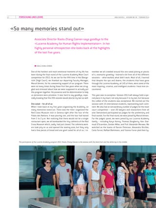 12 UNILU AKTUELL· AUSGABE NR. 46 · FEBRUAR 2014
«So many memories stand out»
Associate Director Xiaolu-Zhang Coenen says goodbye to the
«Lucerne Academy for Human Rights Implementation». In her
highly personal retrospection she looks back at the highlights
of the last five years.
■■ XIAOLU ZHANG-COENEN
One of the hardest and most emotional moments of my life has
been during the final round of the Lucerne Academy Moot Court
competition for 2013. As we sat for the fifth time in the Oberge­
richt (High Court), we thanked our departing Faculty Manager,
Marcel Amrein, for his unwavering support of our program. There
were so many times during those first few years when we strug-
gled and stressed about how we were supposed to actually put
this program together. His presence and his determination to help
us persevere were priceless. It was hard to say goodbye, espe-
cially knowing that this fifth session would also be my last as well.
One salad – for all of us
When I look back at my five years organizing the Academy, so
many memories stand out. There was the time I organized the
Red Cross Museum visit in Geneva right after the tour of the
Palais des Nations. It was pouring rain, and the tour had lasted
from 1 to 2 p.m. Not realizing that there would not be a single
restaurant open, we all bombarded the tiny cafeteria of the Red
Cross Museum which, sadly, had just closed. The cafeteria work-
ers took pity on us and opened the seating area, but they only
had a few pieces of bread and one giant salad for all of us. I re-
member we all crowded around this one salad picking at pieces
of it, stomachs growling. I learned a lot from all of the different
sessions – what worked, what didn’t work. Most of all, I learned
that despite the ups and downs, the students that have gone
through the Lucerne Academy, all 145 of them, were some of the
most inspiring, creative, and intelligent students I have ever en-
countered.
This year was no exception. Session 2013 will always hold a spe-
cial place in my heart, not only because it is my last, but because
the caliber of the students was exceptional. We started out the
session with 14 international students, representing each conti-
nent. We also had an extraordinary number of judges for the moot
court competition – over 20 lawyers and researchers from all
over Switzerland participated as judges for the preliminary and
final rounds. For the final round, we were joined by Marcel Amrein.
For the judges’ panel, we were joined by our Lucerne Academy
family – including Karyn Kenny, Thomas Dougherty, Hon. Diar-
muid O’Scannlain, Gordan Millar, and Prof. Alexander Morawa. We
watched as the teams of Darren Peterson, Alexandra Birchler,
Carla Ferrari, Raffael Blattmann, and Yvonne Furrer pled their hy-
FORSCHUNG UND LEHRE
The participants of the Lucerne Academy program 2013. Xiaolu Zhang-Coenen is the woman with the black hair and the white top in the middle.
 