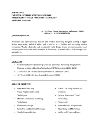 JUHINA SINGH
FASHION & LIFESTYLE ACCESSORY DESIGNER
NATIONAL INSTITITE OF FASHIONAL TECHNOLOGY
BANGLORE 2006-2010
A- 142,NehruColony,Dharampur,Dehradun248001
+91 9967415470 /07895556289
/juhinaju@gmail.com
Passionate and detail-oriented fashion and lifestyle accessory designer seeking to apply
design experience, technical skills, and creativity in a fashion and accessory design
profession. Works efficiently and consistently with design teams to meet deadline and
achieve goals in dynamic environments. A determined problem solver, skill manager and
team player.
EDUCATION
 Bachelor in Fashion Technology (Fashion & Lifestyle Accessory Design) from
National Institute of Fashion Technology (NIFT), Bangalore (2006-2010)
 12th from I.C.S.E – Carman School, Dalanwala, Dehradun (2005)
 10th from I.C.S.E- Heritage School, Dehradun (2003)
AREAS OF EXPERTISE
• Free Hand Sketching
• Visual Representation and
Techniques
• Material Science and Machining
Techniques
• Elements of Design
• Isometric and Technical Drawings
• Simple Product Design
• Product Detailing and Product
Graphics,
• Fashion Studies and Trend
Forecasting
• Photography
• Human Factors & Ergonomics
• Advertising and Marketing
• Intellectual Property Rights
 