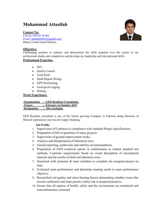 Muhammad Attaullah
Contact No:
Cell no: 050-85 30 802
Email: attaullah6263@gmail.com
Dubai, United Arab Emirates.
Objective:
Challenging position to enhance and demonstrate the skills acquired over the course of my
professional studies and competitive and develops my leadership and inter-personal skills.
Professional Expertise.
 SPT.
 Quality Control.
 Field Work.
 Draft Report Wring.
 GPS Positioning.
 Geological Logging.
 Drilling.
Work Experience:
Organization : GEO Resident Consultatnt.
Tenure : February to October 2015
Designation : Site Geologist.
GEO Resident consultant is one of the fastest growing Company in Pakistan doing Business of
Mineral exploration Like Iron & Copper Studying.
Job Profile:
1. Supervision of Contracts to compliance with standard Project specifications.
2. Preparation of bill of quantities of many projects.
3. Supervision of ground improvement works.
4. Analysis and Interpretation of laboratory tests.
5. Factual reporting, earthworks and stability recommendations.
6. Preparation of GEO technical reports in conformance to related standard test
methods, Customer requirements based on visual description of encountered
material and the results of field and laboratory tests.
7. Interacted with customer & team members to complete the assigned project on
time.
8. Evaluated team performance and determine training needs to meet performance
objective.
9. Researched soil quality and stress bearing factors determining whether issues like
erosion settlement and slope posed a safety risk to proposed projects.
10. Ensure that all aspects of health, safety and the environment are monitored and
nonconformance corrected
 