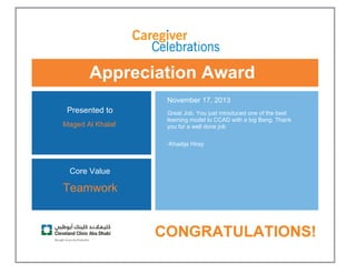 Appreciation Award
 
Presented to
Maged Al Khalaf 
November 17, 2013
Great Job. You just introduced one of the best
learning model to CCAD with a big Bang. Thank
you for a well done job
-Khadija Hiray 
Core Value
Teamwork
 