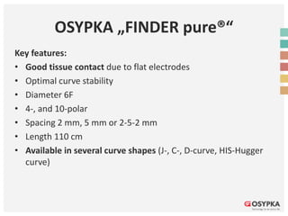 OSYPKA „FINDER pure®“
Key features:
• Good tissue contact due to flat electrodes
• Optimal curve stability
• Diameter 6F
• 4-, and 10-polar
• Spacing 2 mm, 5 mm or 2-5-2 mm
• Length 110 cm
• Available in several curve shapes (J-, C-, D-curve, HIS-Hugger
curve)
 