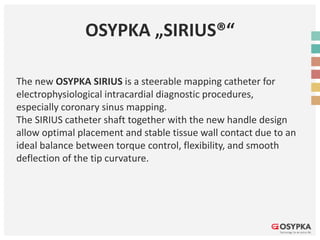OSYPKA „SIRIUS®“
The new OSYPKA SIRIUS is a steerable mapping catheter for
electrophysiological intracardial diagnostic procedures,
especially coronary sinus mapping.
The SIRIUS catheter shaft together with the new handle design
allow optimal placement and stable tissue wall contact due to an
ideal balance between torque control, flexibility, and smooth
deflection of the tip curvature.
 