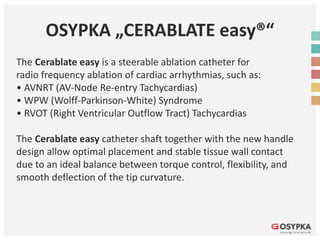 OSYPKA „CERABLATE easy®“
The Cerablate easy is a steerable ablation catheter for
radio frequency ablation of cardiac arrhythmias, such as:
• AVNRT (AV-Node Re-entry Tachycardias)
• WPW (Wolff-Parkinson-White) Syndrome
• RVOT (Right Ventricular Outflow Tract) Tachycardias
The Cerablate easy catheter shaft together with the new handle
design allow optimal placement and stable tissue wall contact
due to an ideal balance between torque control, flexibility, and
smooth deflection of the tip curvature.
 