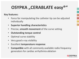 OSYPKA „CERABLATE easy®“
Key features:
• Force for manipulating the catheter tip can be adjusted
individually
• Superior handling characteristics
• Precise, smooth movement of the curve setting
• Outstanding torque control
• Optimal curve stability
• Very good x-ray visibility
• Excellent temperature response
• Compatible with all commonly available radio frequency
generators for cardiac arrhythmia ablation
 