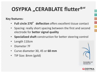 OSYPKA „CERABLATE flutter®“
Key features:
• Full circle 270°deflection offers excellent tissue contact
• Spacing: really short spacing between the first and second
electrode for better signal quality
• Specialized shaft construction for better steering control
• Length 110cm
• Diameter 7F
• Curve diameter 30, 45 or 60 mm
• TIP Size: 8mm (gold)
 