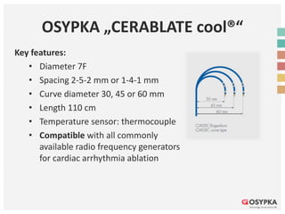 OSYPKA „CERABLATE cool®“
Key features:
• Diameter 7F
• Spacing 2-5-2 mm or 1-4-1 mm
• Curve diameter 30, 45 or 60 mm
• Length 110 cm
• Temperature sensor: thermocouple
• Compatible with all commonly
available radio frequency generators
for cardiac arrhythmia ablation
 