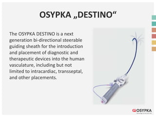 OSYPKA „DESTINO“
The OSYPKA DESTINO is a next
generation bi-directional steerable
guiding sheath for the introduction
and placement of diagnostic and
therapeutic devices into the human
vasculature, including but not
limited to intracardiac, transseptal,
and other placements.
 
