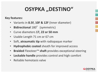 OSYPKA „DESTINO“
Key features:
• Variants in 8.5F, 10F & 12F (Inner diameter)
• Bidirectional 180°(symmetric)
• Curve diameters 17, 22 or 50 mm
• Usable Length 71 cm or 67 cm
• Soft, atraumatic tip with radiopaque marker
• Hydrophobic coated sheath for improved access
• Braided Flexsteer™ shaft provides exceptional steering
• Lockable handle provides control and high comfort
• Reliable hemotasis valve
 