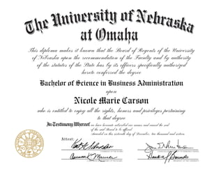 This diploma makes it known that the Board of Regents of the University
of Nebraska upon the recommendation of the Faculty and by authority
of the statutes of the State has by its officers specifically authorized
hereto conferred the degree
Attest:
InTestimonyWhereof
who is entitled to enjoy all the rights, honors and privileges pertaining
to that degree
upon
Bachelor of Science in Business Administration
Nicole Marie Carson
we have hereunto subscribed our names and caused the seal
of the said Board to be affixed
Awarded on this sixteenth day of December, two thousand and sixteen
 