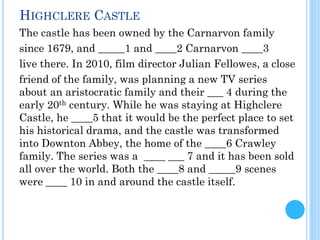 The castle has been owned by the Carnarvon family
since 1679, and _____1 and ____2 Carnarvon ____3
live there. In 2010, film director Julian Fellowes, a close
friend of the family, was planning a new TV series
about an aristocratic family and their ___ 4 during the
early 20th century. While he was staying at Highclere
Castle, he ____5 that it would be the perfect place to set
his historical drama, and the castle was transformed
into Downton Abbey, the home of the ____6 Crawley
family. The series was a ____ ___ 7 and it has been sold
all over the world. Both the ____8 and _____9 scenes
were ____ 10 in and around the castle itself.
HIGHCLERE CASTLE
 