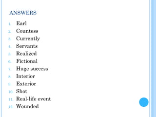 ANSWERS
1. Earl
2. Countess
3. Currently
4. Servants
5. Realized
6. Fictional
7. Huge success
8. Interior
9. Exterior
10. Shot
11. Real-life event
12. Wounded
 