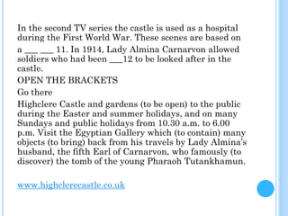 In the second TV series the castle is used as a hospital
during the First World War. These scenes are based on
a ___ ___ 11. In 1914, Lady Almina Carnarvon allowed
soldiers who had been ___12 to be looked after in the
castle.
OPEN THE BRACKETS
Go there
Highclere Castle and gardens (to be open) to the public
during the Easter and summer holidays, and on many
Sundays and public holidays from 10.30 a.m. to 6.00
p.m. Visit the Egyptian Gallery which (to contain) many
objects (to bring) back from his travels by Lady Almina’s
husband, the fifth Earl of Carnarvon, who famously (to
discover) the tomb of the young Pharaoh Tutankhamun.
www.highclerecastle.co.uk
 