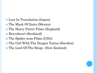  Lost In Translation (Japan)
 The Mask Of Zorro (Mexico)
 The Harry Potter Films (England)
 Braveheart (Scotland)
 The Spider-man Films (USA)
 The Girl With The Dragon Tattoo (Sweden)
 The Lord Of The Rings (New Zealand)
 