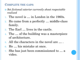 COMPLETE THE GAPS:
 Set fictional exterior currently shoot respectable
realized
1. The novel is … in London in the 1960s.
2. He came from a perfectly … middle-class
family.
3. The Earl … lives in the castle.
4. The … of the building was a masterpiece
of architecture.
5. All the characters in the novel are … .
6. He … his mistake at once.
7. She has just been commissioned to … a
video.
 