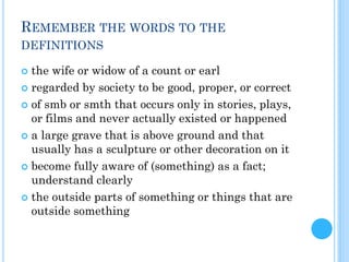 REMEMBER THE WORDS TO THE
DEFINITIONS
 the wife or widow of a count or earl
 regarded by society to be good, proper, or correct
 of smb or smth that occurs only in stories, plays,
or films and never actually existed or happened
 a large grave that is above ground and that
usually has a sculpture or other decoration on it
 become fully aware of (something) as a fact;
understand clearly
 the outside parts of something or things that are
outside something
 
